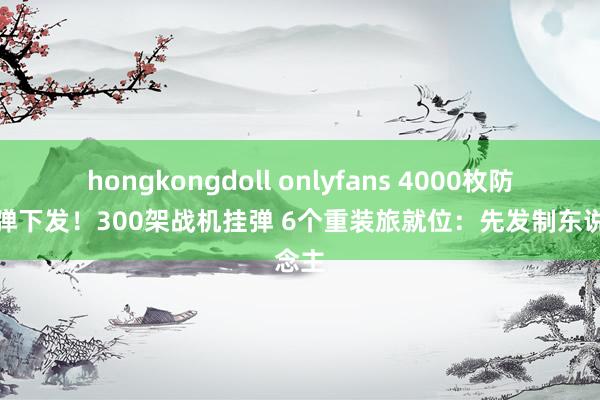 hongkongdoll onlyfans 4000枚防空导弹下发！300架战机挂弹 6个重装旅就位：先发制东说念主