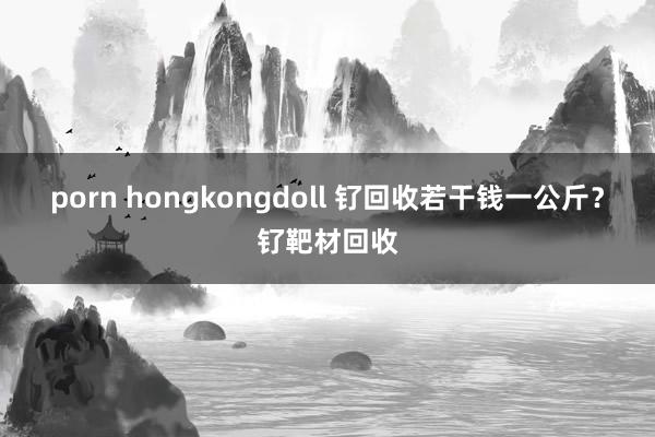 porn hongkongdoll 钌回收若干钱一公斤？钌靶材回收