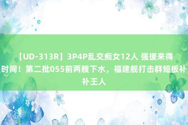 【UD-313R】3P4P乱交痴女12人 强援来得恰是时间！第二批055前两艘下水，福建舰打击群短板补王人