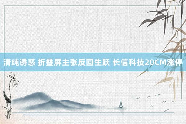 清纯诱惑 折叠屏主张反回生跃 长信科技20CM涨停