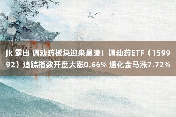 jk 露出 调动药板块迎来晨曦！调动药ETF（159992）追踪指数开盘大涨0.66% 通化金马涨7.72%