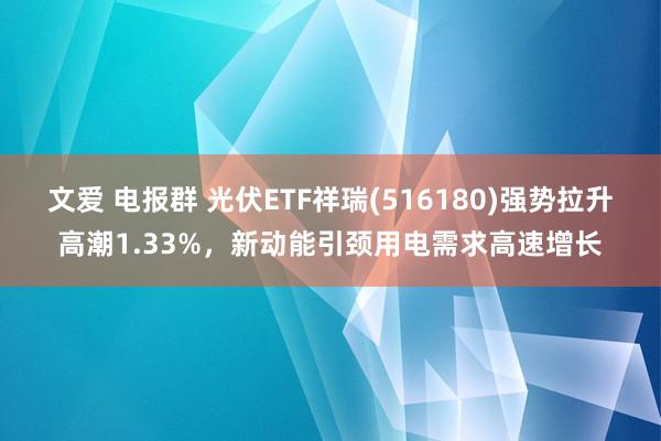 文爱 电报群 光伏ETF祥瑞(516180)强势拉升高潮1.33%，新动能引颈用电需求高速增长