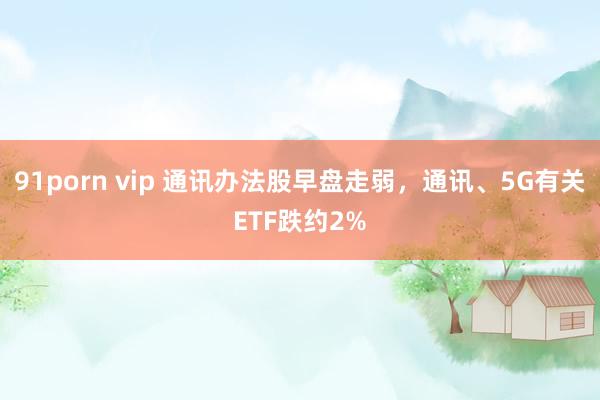 91porn vip 通讯办法股早盘走弱，通讯、5G有关ETF跌约2%