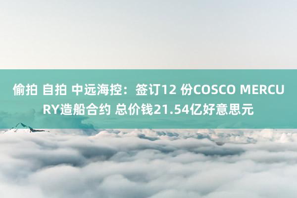 偷拍 自拍 中远海控：签订12 份COSCO MERCURY造船合约 总价钱21.54亿好意思元