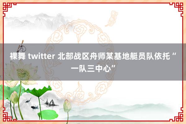 裸舞 twitter 北部战区舟师某基地艇员队依托“一队三中心”