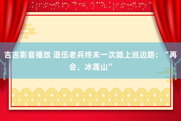 吉吉影音播放 退伍老兵终末一次踏上巡边路：“再会，冰莲山”