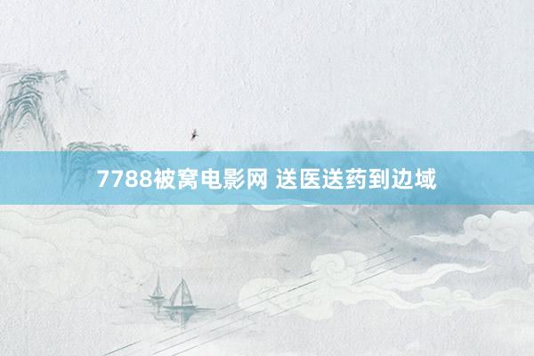 7788被窝电影网 送医送药到边域