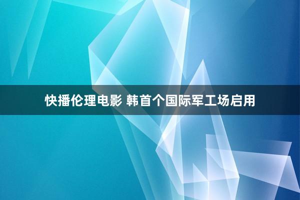 快播伦理电影 韩首个国际军工场启用