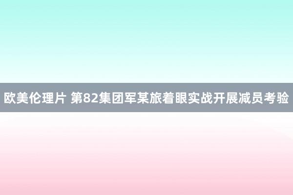 欧美伦理片 第82集团军某旅着眼实战开展减员考验