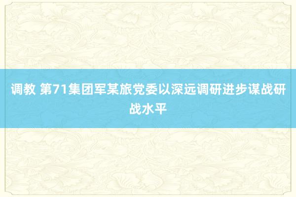 调教 第71集团军某旅党委以深远调研进步谋战研战水平