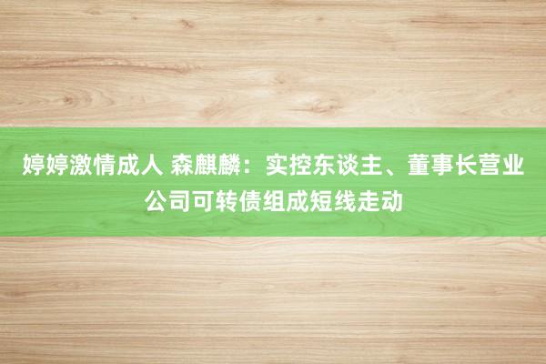 婷婷激情成人 森麒麟：实控东谈主、董事长营业公司可转债组成短线走动