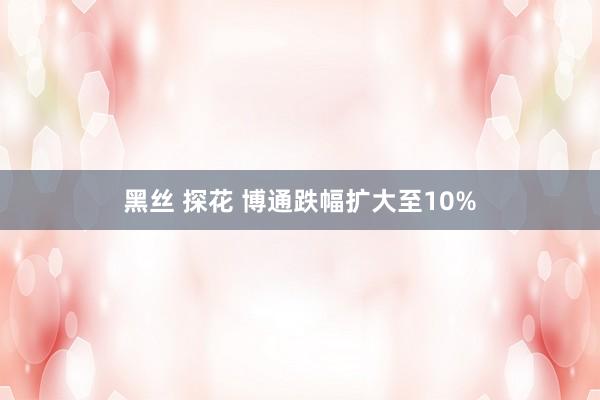 黑丝 探花 博通跌幅扩大至10%