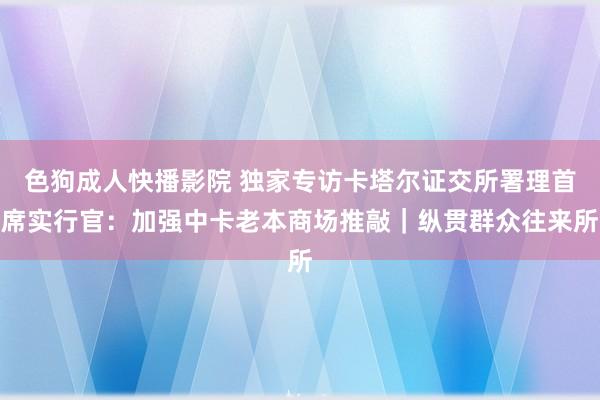 色狗成人快播影院 独家专访卡塔尔证交所署理首席实行官：加强中卡老本商场推敲｜纵贯群众往来所