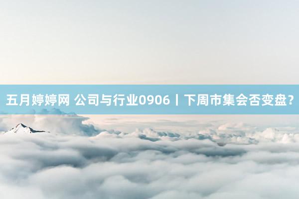 五月婷婷网 公司与行业0906丨下周市集会否变盘？