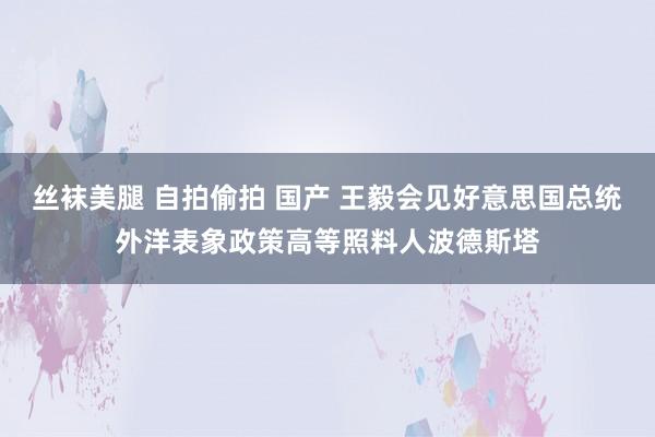 丝袜美腿 自拍偷拍 国产 王毅会见好意思国总统外洋表象政策高等照料人波德斯塔