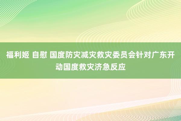 福利姬 自慰 国度防灾减灾救灾委员会针对广东开动国度救灾济急反应