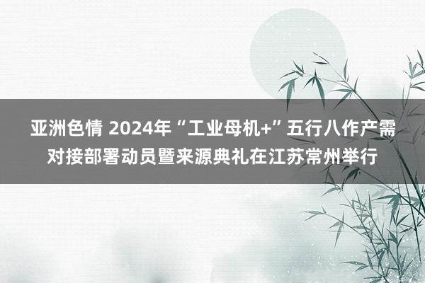 亚洲色情 2024年“工业母机+”五行八作产需对接部署动员暨来源典礼在江苏常州举行