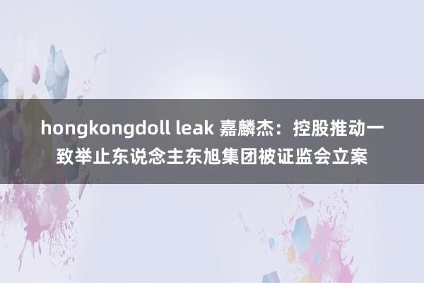 hongkongdoll leak 嘉麟杰：控股推动一致举止东说念主东旭集团被证监会立案