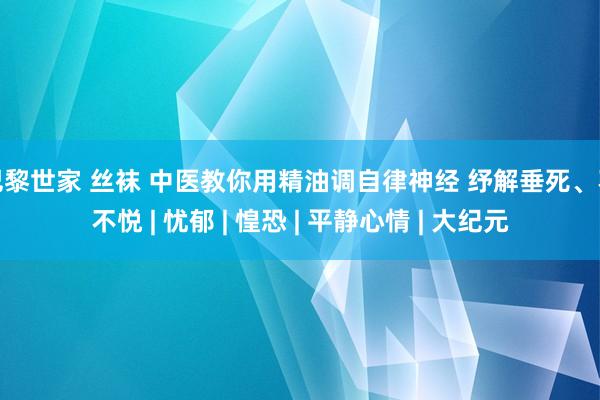 巴黎世家 丝袜 中医教你用精油调自律神经 纾解垂死、不不悦 | 忧郁 | 惶恐 | 平静心情 | 大纪元