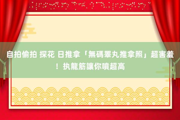 自拍偷拍 探花 日推拿「無碼睪丸推拿照」超害羞！　执龍筋讓你噴超高