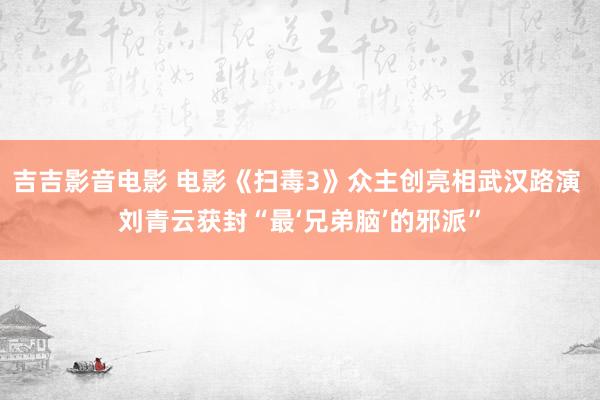 吉吉影音电影 电影《扫毒3》众主创亮相武汉路演 刘青云获封“最‘兄弟脑’的邪派”