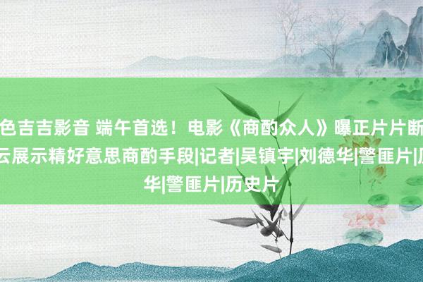 色吉吉影音 端午首选！电影《商酌众人》曝正片片断 刘青云展示精好意思商酌手段|记者|吴镇宇|刘德华|警匪片|历史片