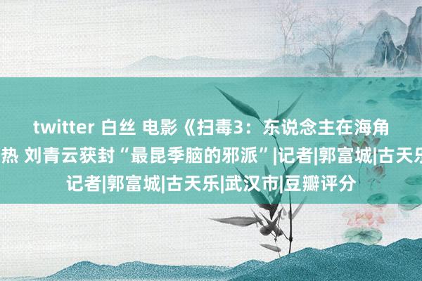 twitter 白丝 电影《扫毒3：东说念主在海角》武汉路演腻烦火热 刘青云获封“最昆季脑的邪派”|记者|郭富城|古天乐|武汉市|豆瓣评分