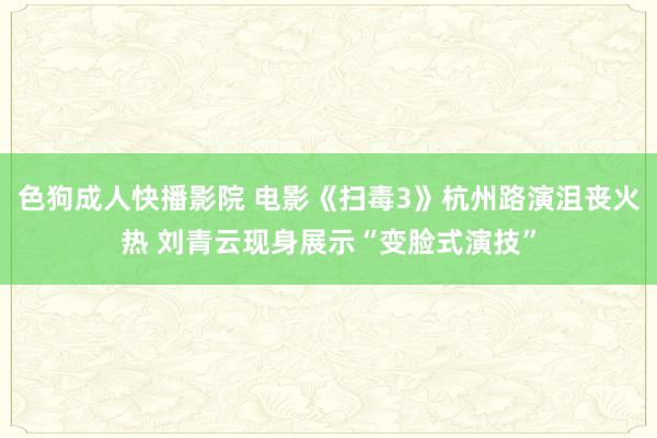 色狗成人快播影院 电影《扫毒3》杭州路演沮丧火热 刘青云现身展示“变脸式演技”