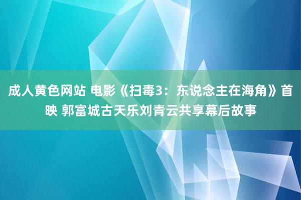 成人黄色网站 电影《扫毒3：东说念主在海角》首映 郭富城古天乐刘青云共享幕后故事