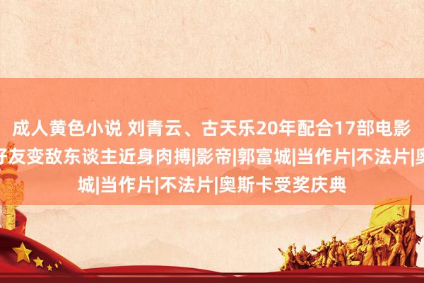 成人黄色小说 刘青云、古天乐20年配合17部电影 《扫毒3》从好友变敌东谈主近身肉搏|影帝|郭富城|当作片|不法片|奥斯卡受奖庆典