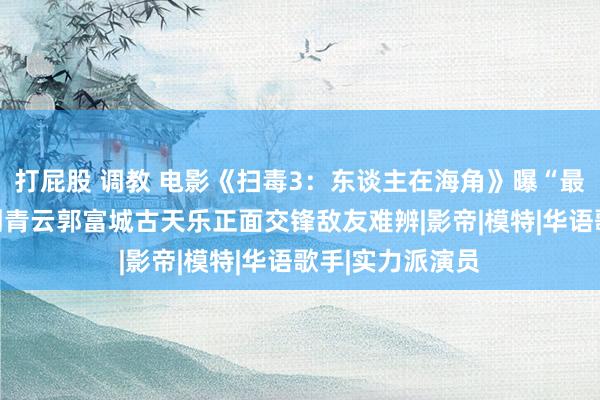 打屁股 调教 电影《扫毒3：东谈主在海角》曝“最强一战”预报 刘青云郭富城古天乐正面交锋敌友难辨|影帝|模特|华语歌手|实力派演员