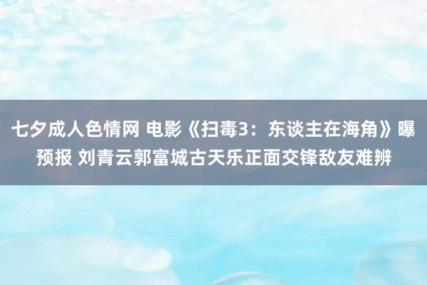 七夕成人色情网 电影《扫毒3：东谈主在海角》曝预报 刘青云郭富城古天乐正面交锋敌友难辨