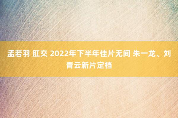 孟若羽 肛交 2022年下半年佳片无间 朱一龙、刘青云新片定档