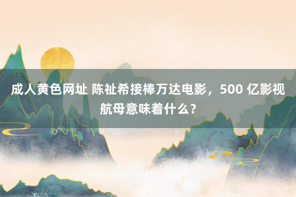 成人黄色网址 陈祉希接棒万达电影，500 亿影视航母意味着什么？