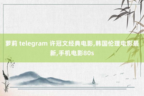 萝莉 telegram 许冠文经典电影,韩国伦理电影最新,手机电影80s