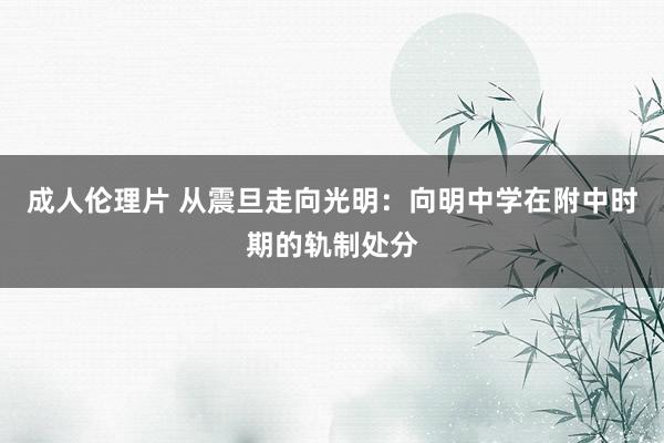 成人伦理片 从震旦走向光明：向明中学在附中时期的轨制处分