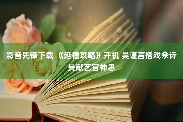 影音先锋下载 《延禧攻略》开机 吴谨言搭戏佘诗曼献艺宫神思