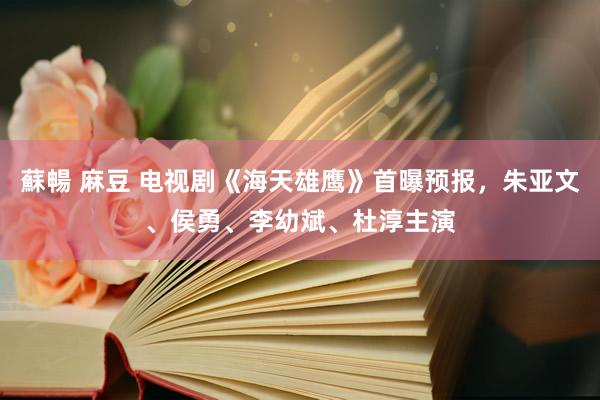 蘇暢 麻豆 电视剧《海天雄鹰》首曝预报，朱亚文、侯勇、李幼斌、杜淳主演