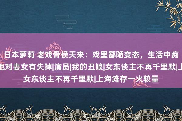 日本萝莉 老戏骨侯天来：戏里鄙陋变态，生活中痴情好男东谈主，他对妻女有失掉|演员|我的丑娘|女东谈主不再千里默|上海滩存一火较量