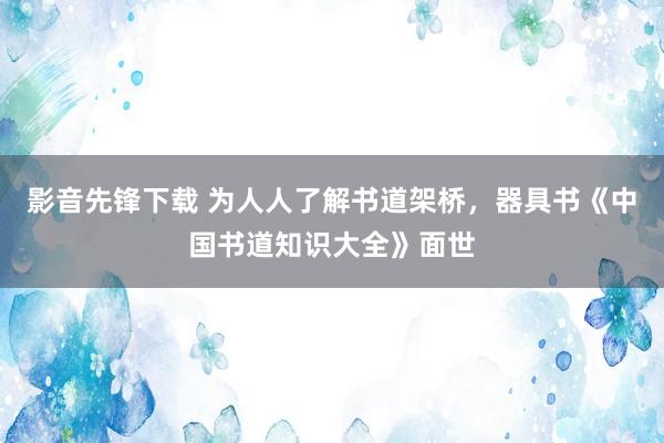 影音先锋下载 为人人了解书道架桥，器具书《中国书道知识大全》面世