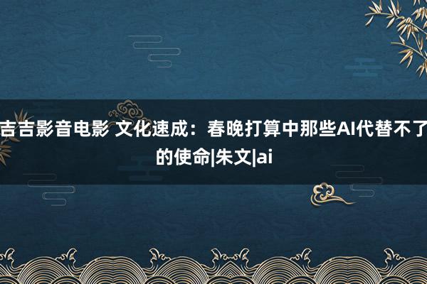 吉吉影音电影 文化速成：春晚打算中那些AI代替不了的使命|朱文|ai