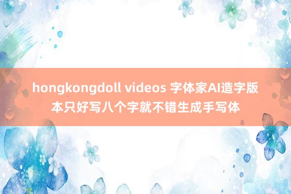 hongkongdoll videos 字体家AI造字版本只好写八个字就不错生成手写体