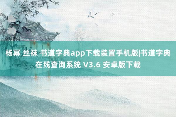 杨幂 丝袜 书道字典app下载装置手机版|书道字典在线查询系统 V3.6 安卓版下载