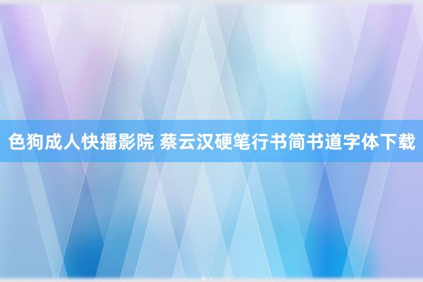 色狗成人快播影院 蔡云汉硬笔行书简书道字体下载