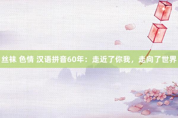 丝袜 色情 汉语拼音60年：走近了你我，走向了世界