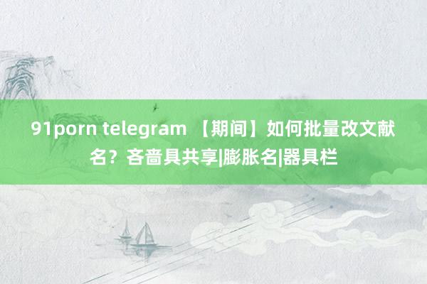 91porn telegram 【期间】如何批量改文献名？吝啬具共享|膨胀名|器具栏