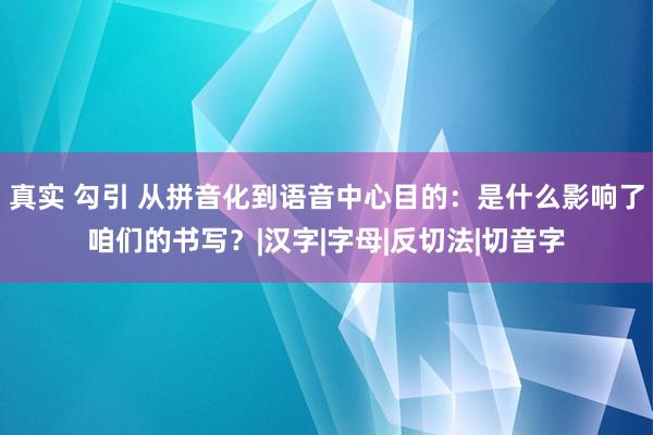 真实 勾引 从拼音化到语音中心目的：是什么影响了咱们的书写？|汉字|字母|反切法|切音字