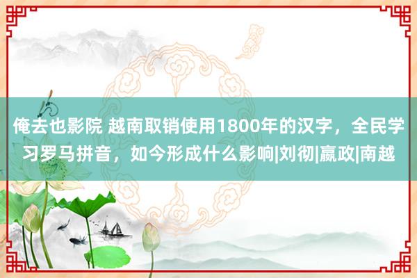 俺去也影院 越南取销使用1800年的汉字，全民学习罗马拼音，如今形成什么影响|刘彻|嬴政|南越