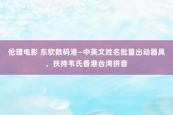 伦理电影 东软数码港—中英文姓名批量出动器具，扶持韦氏香港台湾拼音