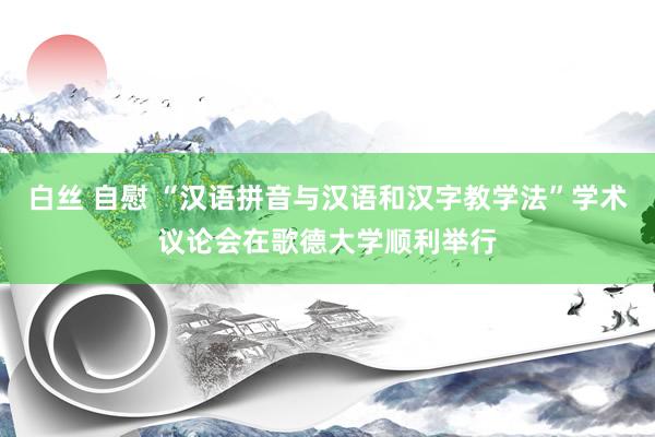 白丝 自慰 “汉语拼音与汉语和汉字教学法”学术议论会在歌德大学顺利举行